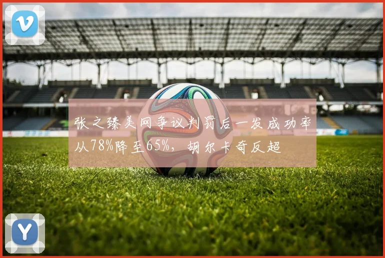 张之臻美网争议判罚后一发成功率从78%降至65%，胡尔卡奇反超