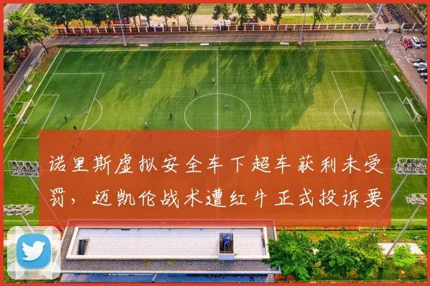 诺里斯虚拟安全车下超车获利未受罚，迈凯伦战术遭红牛正式投诉要求重审