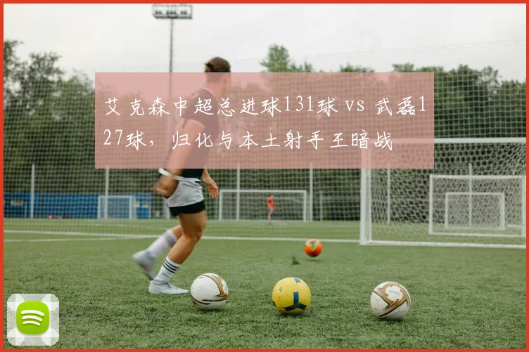 艾克森中超总进球131球 vs 武磊127球，归化与本土射手王暗战