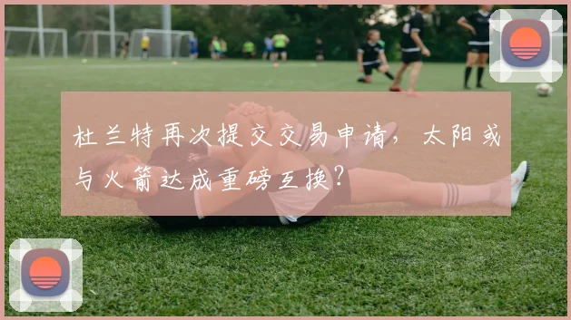 杜兰特再次提交交易申请，太阳或与火箭达成重磅互换？