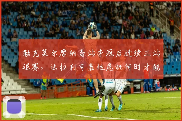 勒克莱尔摩纳哥站夺冠后连续三站退赛，法拉利可靠性危机何时才能终结？