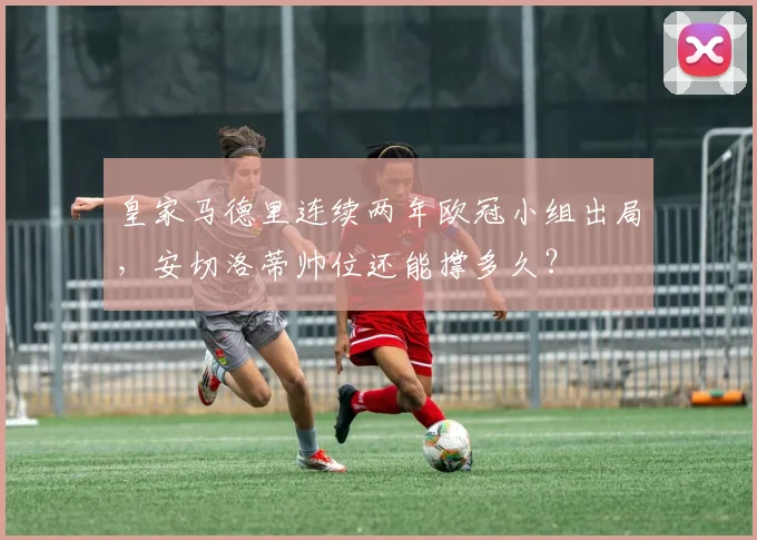 皇家马德里连续两年欧冠小组出局,安切洛蒂帅位还能撑多久?